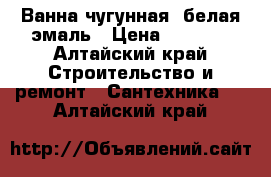 Ванна чугунная, белая эмаль › Цена ­ 6 250 - Алтайский край Строительство и ремонт » Сантехника   . Алтайский край